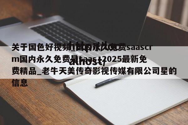 关于国色好视频_国内永久免费saascrm国内永久免费是saas_2025最新免费精品_老牛天美传奇影视传媒有限公司星的信息